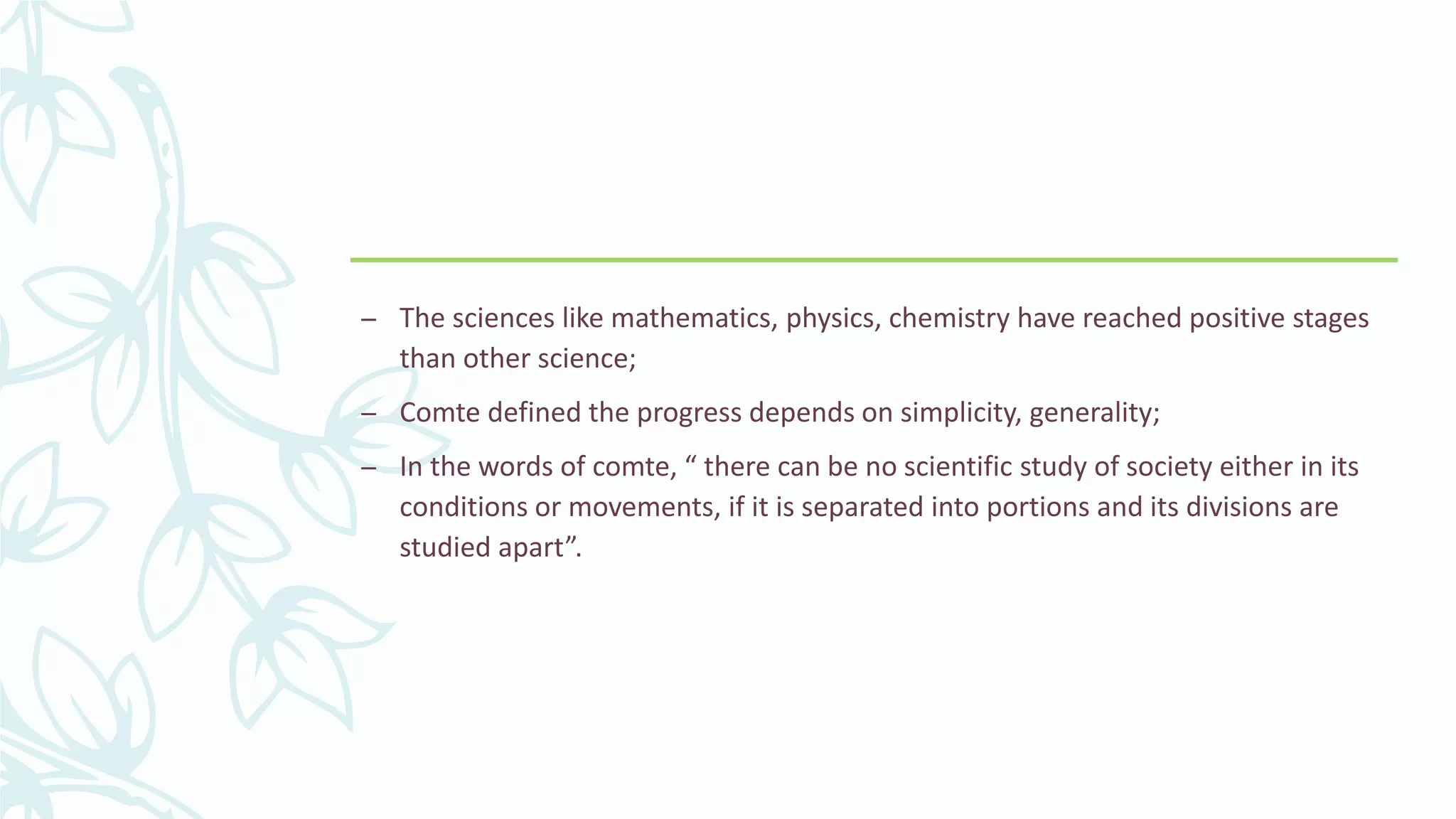 – The sciences like mathematics, physics, chemistry have reached positive stages
than other science;
– Comte defined the progress depends on simplicity, generality;
– In the words of comte, “ there can be no scientific study of society either in its
conditions or movements, if it is separated into portions and its divisions are
studied apart”.
 