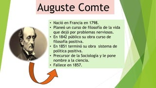 Auguste Comte
• Nació en Francia en 1798.
• Planeó un curso de filosofía de la vida
que dejó por problemas nerviosos.
• En 1842 público su obra curso de
filosofía positiva.
• En 1851 terminó su obra sistema de
política positiva.
• Precursor de la Sociología y le pone
nombre a la ciencia.
• Fallece en 1857.
 