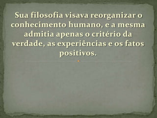 Sua filosofia visava reorganizar o
conhecimento humano, e a mesma
admitia apenas o critério da
verdade, as experiências e os fatos
positivos.
 