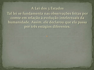 A Lei dos 3 Estados
Tal lei se fundamenta nas observações feitas por
comte em relação à evolução intelectuais da
humanidade. Assim, ele declarou que ela passa
por três estágios diferentes.
 