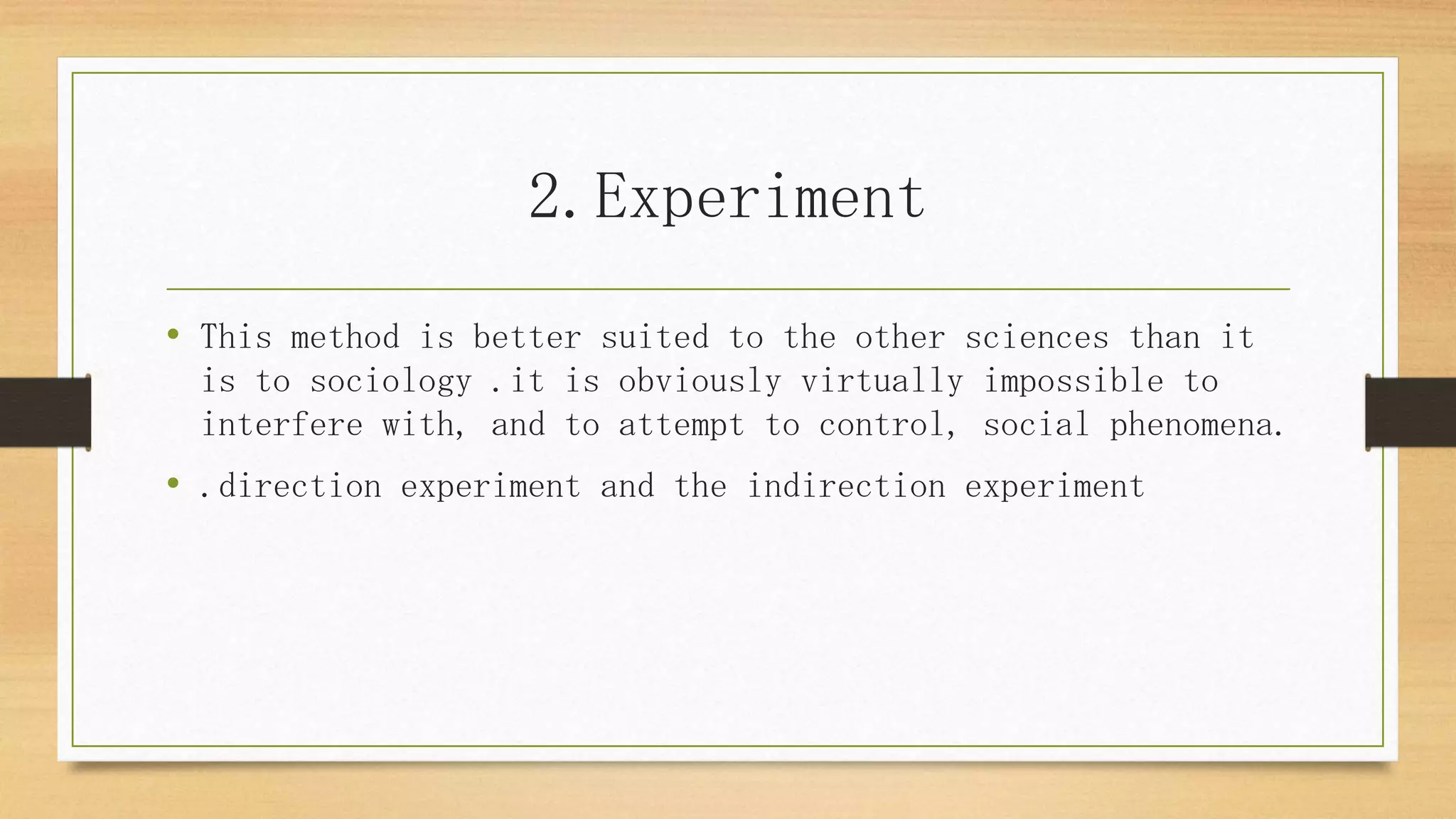 2.Experiment
• This method is better suited to the other sciences than it
is to sociology .it is obviously virtually impossible to
interfere with, and to attempt to control, social phenomena.
• .direction experiment and the indirection experiment
 