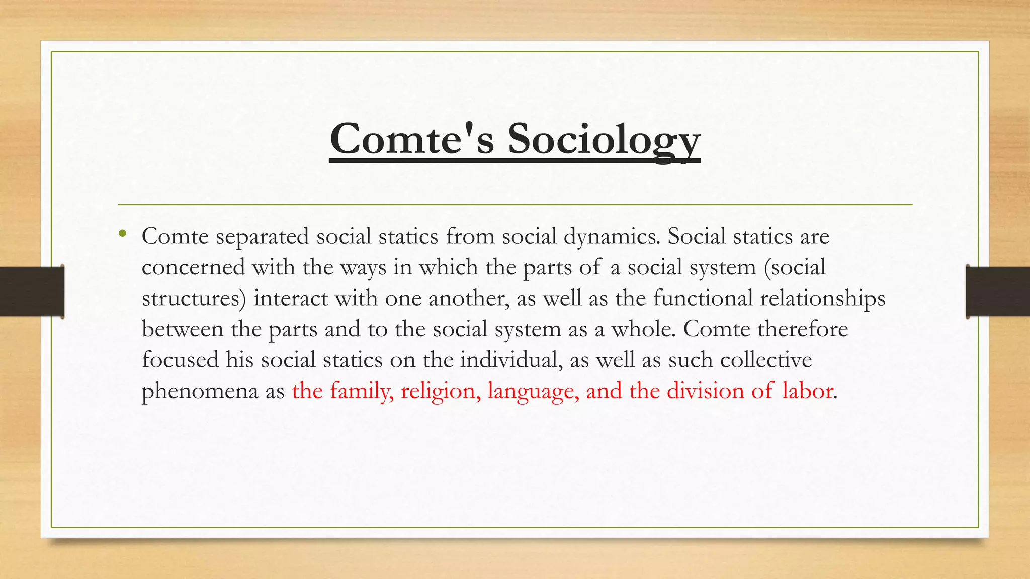 Comte's Sociology
• Comte separated social statics from social dynamics. Social statics are
concerned with the ways in which the parts of a social system (social
structures) interact with one another, as well as the functional relationships
between the parts and to the social system as a whole. Comte therefore
focused his social statics on the individual, as well as such collective
phenomena as the family, religion, language, and the division of labor.
 