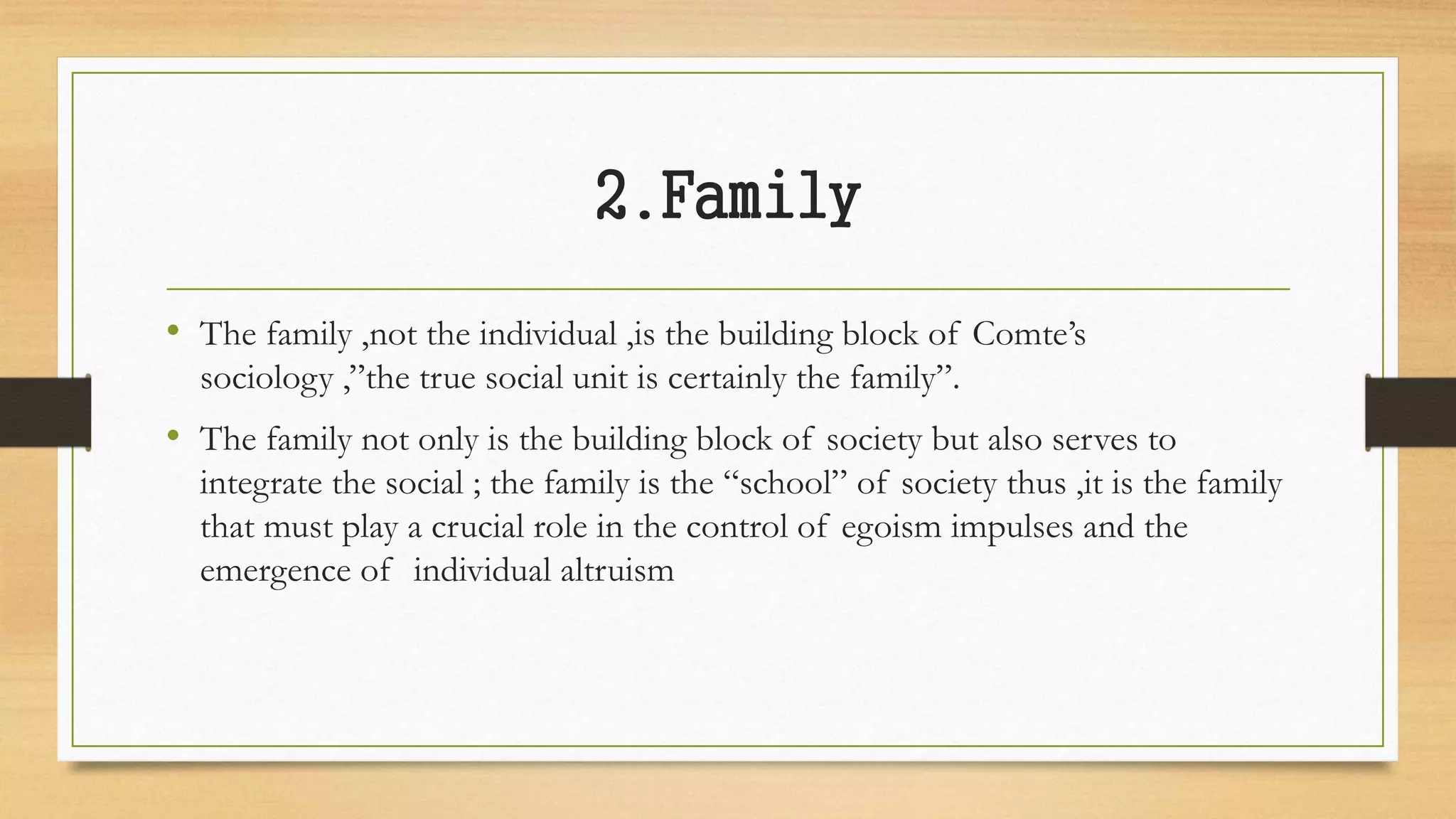 2.Family
• The family ,not the individual ,is the building block of Comte’s
sociology ,”the true social unit is certainly the family”.
• The family not only is the building block of society but also serves to
integrate the social ; the family is the “school” of society thus ,it is the family
that must play a crucial role in the control of egoism impulses and the
emergence of individual altruism
 