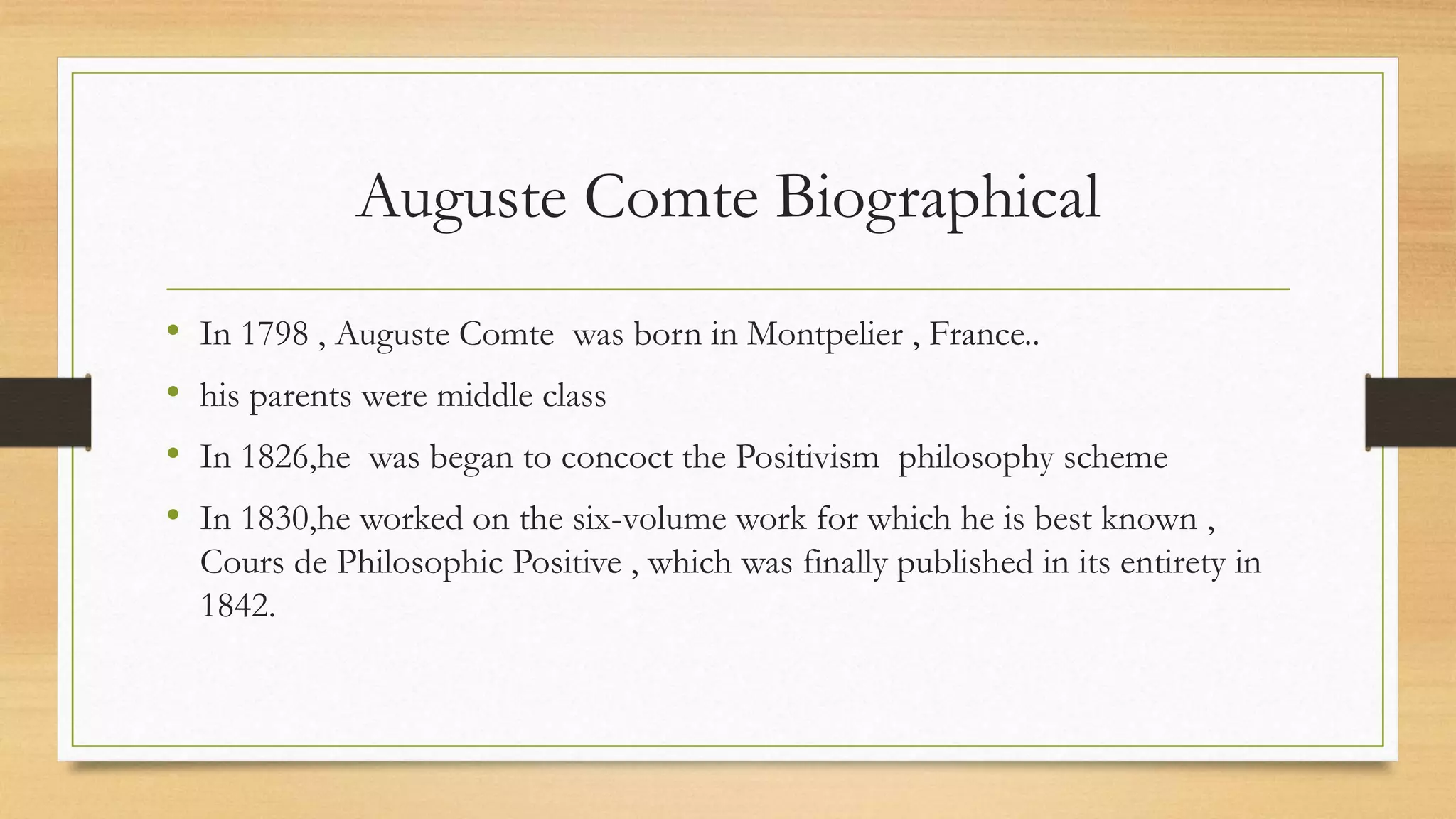Auguste Comte Biographical
• In 1798 , Auguste Comte was born in Montpelier , France..
• his parents were middle class
• In 1826,he was began to concoct the Positivism philosophy scheme
• In 1830,he worked on the six-volume work for which he is best known ,
Cours de Philosophic Positive , which was finally published in its entirety in
1842.
 