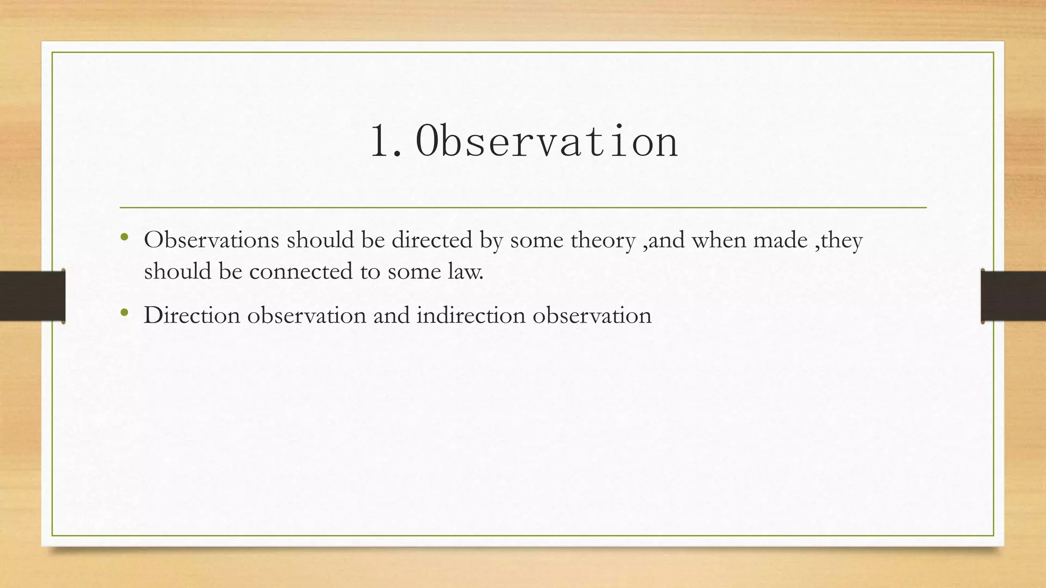 1.Observation
• Observations should be directed by some theory ,and when made ,they
should be connected to some law.
• Direction observation and indirection observation
 