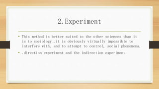 2.Experiment
• This method is better suited to the other sciences than it
is to sociology .it is obviously virtually impossible to
interfere with, and to attempt to control, social phenomena.
• .direction experiment and the indirection experiment
 