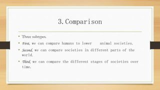 3.Comparison
• Three subtypes.
• First, we can compare humans to lower animal societies.
• Second, we can compare societies in different parts of the
world.
• Third, we can compare the different stages of societies over
time.
 