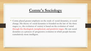 Comte's Sociology
• Comte placed greater emphasis on the study of social dynamics, or social
change. His theory of social dynamics is founded on the law of the three
stages; i.e., the evolution of society is based on the evolution of mind
through the theological, metaphysical, and positivist stages. He saw social
dynamics as a process of progressive evolution in which people become
cumulatively more intelligent.
 