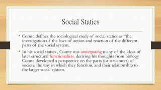 Social Statics
• Comte defines the sociological study of social statics as “the
investigation of the laws of action and reaction of the different
parts of the social system.
• In his social statics , Comte was anticipating many of the ideas of
later structural functionalists. deriving his thoughts from biology
Comte developed a perspective on the parts (or structures) of
society, the way in which they function, and their relationship to
the larger social system.
 