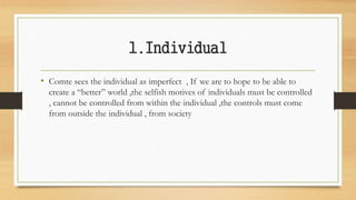 1.Individual
• Comte sees the individual as imperfect , If we are to hope to be able to
create a “better” world ,the selfish motives of individuals must be controlled
, cannot be controlled from within the individual ,the controls must come
from outside the individual , from society
 