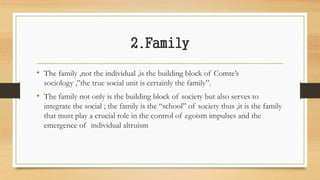 2.Family
• The family ,not the individual ,is the building block of Comte’s
sociology ,”the true social unit is certainly the family”.
• The family not only is the building block of society but also serves to
integrate the social ; the family is the “school” of society thus ,it is the family
that must play a crucial role in the control of egoism impulses and the
emergence of individual altruism
 