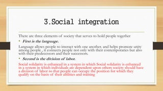 3.Social integration
There are three elements of society that serves to hold people together
• First is the language.
Language allows people to interact with one another. and helps promote unity
among people , it connects people not only with their contemporaries but also
with their predecessors and their successors.
• Second is the division of labor.
Social solidarity is enhanced in a system in which Social solidarity is enhanced
in a system in which individuals are dependent upon others society should have
a division of labor so that people can occupy the position for which they
qualify on the basis of their abilities and training
 