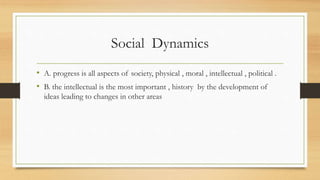 Social Dynamics
• A. progress is all aspects of society, physical , moral , intellectual , political .
• B. the intellectual is the most important , history by the development of
ideas leading to changes in other areas
 