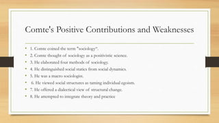 Comte's Positive Contributions and Weaknesses
• 1. Comte coined the term "sociology“.
• 2. Comte thought of sociology as a positivistic science.
• 3. He elaborated four methods of sociology.
• 4. He distinguished social statics from social dynamics.
• 5. He was a macro sociologist.
• 6. He viewed social structures as taming individual egoism.
• 7. He offered a dialectical view of structural change.
• 8. He attempted to integrate theory and practice
 