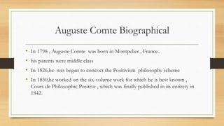 Auguste Comte Biographical
• In 1798 , Auguste Comte was born in Montpelier , France..
• his parents were middle class
• In 1826,he was began to concoct the Positivism philosophy scheme
• In 1830,he worked on the six-volume work for which he is best known ,
Cours de Philosophic Positive , which was finally published in its entirety in
1842.
 