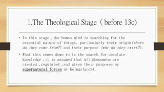 1.The Theological Stage（before 13c)
• In this stage ,the human mind is searching for the
essential nature of things, particularly their origin(where
do they come from?) and their purpose (why do they exist?).
• What this comes down to is the search for absolute
knowledge ,it is assumed that all phenomena are
created ,regulated ,and given their purposes by
supernatural forces or beings(gods).
 