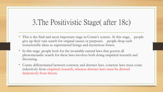3.The Positivistic Stage( after 18c)
• This is the final and most important stage in Comte’s system. At this stage, people
give up their vain search for original causes or purposes. people drop such
nonscientific ideas as supernatural beings and mysterious forces.
• In this stage ,people look for the invariable natural laws that govern all
phenomenathe search for these laws involves both doing empirical research and
theorizing.
• Comte differentiated between concrete and abstract laws. concrete laws must come
inductively from empirical research, whereas abstract laws must be derived
deductively from theory.
 