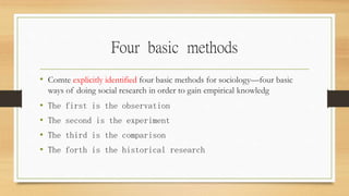 Four basic methods
• Comte explicitly identified four basic methods for sociology—four basic
ways of doing social research in order to gain empirical knowledg
• The first is the observation
• The second is the experiment
• The third is the comparison
• The forth is the historical research
 