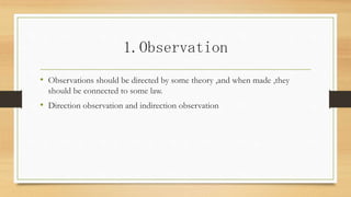 1.Observation
• Observations should be directed by some theory ,and when made ,they
should be connected to some law.
• Direction observation and indirection observation
 