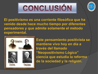 CONCLUSIÓNEl positivismo es una corriente filosófica que ha venido desde hace mucho tiempo por diferentes pensadores y que admite solamente el método experimental.Este pensamiento positivista se mantiene vivo hoy en día a través del llamado “Neopositivismo Lógico” ciencia que estudia la reforma de la sociedad y la religión.