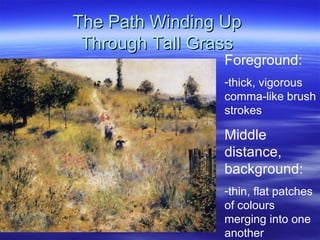 The Path Winding Up
 Through Tall Grass
                 Foreground:
                 -thick, vigorous
                 comma-like brush
                 strokes

                 Middle
                 distance,
                 background:
                 -thin, flat patches
                 of colours
                 merging into one
                 another
 