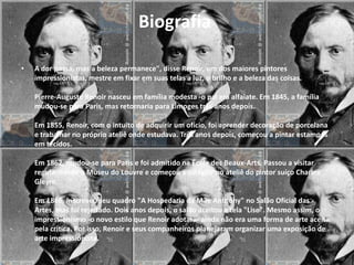 Biografia

•   A dor passa, mas a beleza permanece", disse Renoir, um dos maiores pintores
    impressionistas, mestre em fixar em suas telas a luz, o brilho e a beleza das coisas.

    Pierre-Auguste Renoir nasceu em família modesta -o pai era alfaiate. Em 1845, a família
    mudou-se para Paris, mas retornaria para Limoges três anos depois.

    Em 1855, Renoir, com o intuito de adquirir um ofício, foi aprender decoração de porcelana
    e trabalhar no próprio ateliê onde estudava. Três anos depois, começou a pintar estampas
    em tecidos.

    Em 1862, mudou-se para Paris e foi admitido na École des Beaux-Arts. Passou a visitar
    regularmente o Museu do Louvre e começou a estagiar no ateliê do pintor suíço Charles
    Gleyre.

    Em 1866, inscreveu seu quadro "A Hospedaria da Mãe Anthony" no Salão Oficial das
    Artes, mas foi rejeitado. Dois anos depois, o salão aceitou a tela "Lise". Mesmo assim, o
    impressionismo -o novo estilo que Renoir adotara- ainda não era uma forma de arte aceita
    pela crítica. Por isso, Renoir e seus companheiros planejaram organizar uma exposição de
    arte impressionista.
 