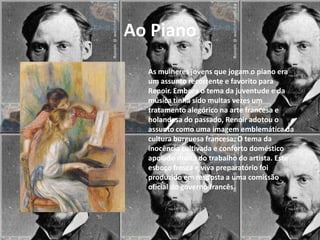 Ao Piano
  As mulheres jovens que jogam o piano era
  um assunto recorrente e favorito para
  Renoir. Embora o tema da juventude e da
  música tinha sido muitas vezes um
  tratamento alegórico na arte francesa e
  holandesa do passado, Renoir adotou o
  assunto como uma imagem emblemática da
  cultura burguesa francesa. O tema da
  inocência cultivada e conforto doméstico
  apoiado muito do trabalho do artista. Este
  esboço fresca e viva preparatório foi
  produzido em resposta a uma comissão
  oficial do governo francês.
 