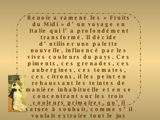 Renoir a ramené les « Fruits du Midi » d’un voyage en Italie qui l’a profondément transformé. Il décide d’utiliser une palette nouvelle, influencé par les vives couleurs du pays. Ces piments, ces grenades, ces aubergines, ces tomates, ces citrons, il les peint en rehaussant les teintes de manière inhabituelle et en se concentrant sur les trois couleurs primaires, qu’il sature à souhait, comme s’il voulait extraire tout le jus des fruits qu’il nous présente. Comme pour toutes ses natures mortes, il choisit de mettre les fruits en valeur en les plaçant  au centre de la composition. Le mur, imprécis, n’offre que des tonalités en retrait. Pour donner plus de vivacité à son sujet, il utilise deux techniques : des coups de brosse horizontaux et des petites hachures en diagonales 