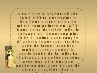 « La Seine à Argenteuil »de 1892 diffère énormément des deux autres toiles du même nom peintes en 1873. Dans cette dernière toile, le paysage est beaucoup plus riche et animé : une rangée d’arbres imposants, traités avec de larges touches multicolores, occupe la partie droite de la toile. La végétation au sol est rendue avec une pâte épaisse posée en quelques coups de pinceau rapides. Sur la gauche, trois voiliers esquissés sommairement se détachent contre la berge opposée. La Seine est restituée avec des touches  larges et épaisses, alors que le ciel est traité avec des tâches croisées. Renoir choisit ici des tons beaucoup plus vifs et variés qui s’exaltent mutuellement. 