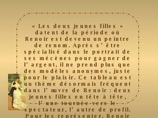 « Les deux jeunes filles » datent de la période où Renoir est devenu un peintre de renom. Après s’être spécialisé dans le portrait de ses mécènes pour gagner de l’argent, il ne prend plus que des modèles anonymes, juste pour le plaisir. Ce tableau est un thème désormais fréquent dans l’œuvre de Renoir : deux jeunes filles en tête à tête, l’une tournée vers le spectateur, l’autre de profil. Pour les représenter, Renoir a le trait de crayon précis. Il utilise les couleurs chatoyantes et lustrées qui font sa réputation et joue dans cette gamme élargie de teintes qui signe sa palette. 