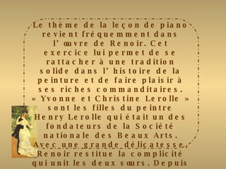 Le thème de la leçon de piano revient fréquemment dans l’œuvre de Renoir. Cet exercice lui permet de se rattacher à une tradition solide dans l’histoire de la peinture et de faire plaisir à ses riches commanditaires. « Yvonne et Christine Lerolle » sont les filles du peintre Henry Lerolle qui était un des fondateurs de la Société nationale des Beaux Arts. Avec une grande délicatesse, Renoir restitue la complicité qui unit les deux sœurs. Depuis longtemps, il a délaissé le style impressionniste et réintroduit le noir dans sa palette. La robe rouge de Christine et l’habit blanc d’Yvonne tranchent très vivement sur le piano noir. Plus tard, l’artiste dira à Julie Manet : « il n’y a que du noir et du blanc dans la peinture.  On doit donner au blanc son intensité par la valeur de ce qui l’entoure et pas en y mettant du blanc ». 