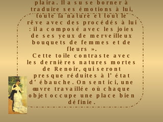 Cette « Nature morte » annonce le début du XXème siècle. Renoir est toujours à l’œuvre : il ne se passe pas un jour sans qu’il ne peigne. Tout son talent est résumé dans cette œuvre : transparence du vase, douceur de certains tons, acidités  des autres … Maurice Denis écrivait de lui, en 1892  : « Idéaliste ? Naturaliste ? Comme il vous plaira. Il a su se borner à traduire ses émotions à lui, toute la nature et tout le rêve avec des procédés à lui : il a composé avec les joies de ses yeux de merveilleux bouquets de femmes et de fleurs ». Cette toile contraste avec les dernières natures mortes de Renoir, qui seront presque réduites à l’état d’ébauche. On sent ici, une œuvre travaillée où chaque objet occupe une place bien définie. 