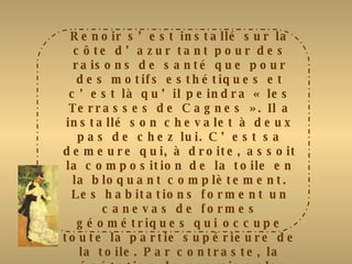 Renoir s’est installé sur la côte d’azur tant pour des raisons de santé que pour des motifs esthétiques et c’est là qu’il peindra « les Terrasses de Cagnes ». Il a installé son chevalet à deux pas de chez lui. C’est sa demeure qui, à droite, assoit la composition de la toile en la bloquant complètement. Les habitations forment un canevas de formes géométriques qui occupe toute la partie supérieure de la toile. Par contraste, la végétation du premier plan foisonne, dessinant des arabesques fluides. Les coups de pinceau sont rapides, les touches légères font éclater des couleurs vives et chaudes comme celles d’un pastel. Avec sa robe rouge vif, la jeune femme assise sur le bord de la terrasse, est le pivot de la toile. Mais, discrète, elle se fond dans l’environnement mais elle met en valeur la vue sur le village. 