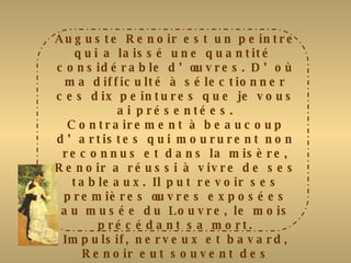Auguste Renoir est un peintre qui a laissé une quantité  considérable d’œuvres. D’où ma difficulté à sélectionner ces dix peintures que je vous ai présentées. Contrairement à beaucoup d’artistes qui moururent non reconnus et dans la misère, Renoir a réussi à vivre de ses tableaux. Il put revoir ses premières œuvres exposées au musée du Louvre, le mois précédant sa mort. Impulsif, nerveux et bavard, Renoir eut souvent des opinions contradictoires mais il était très loyal. De tous les impressionnistes, c’est lui qui a peint avec le plus de non-constance les évènements et les plaisirs des gens « ordinaires ». Il est le seul à avoir fait des œuvres grandeur nature. Il s’éteignit le 3 Décembre 1917 à Cagnes/Mer. 