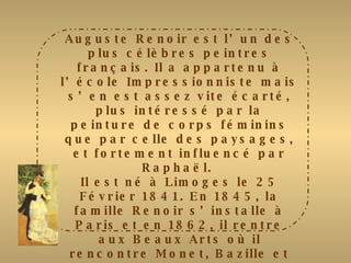 Auguste Renoir est l’un des plus célèbres peintres français. Il a appartenu à l’école Impressionniste mais s’en est assez vite écarté, plus intéressé par la peinture de corps féminins que par celle des paysages, et fortement influencé par Raphaël.  Il est né à Limoges le 25 Février 1841. En 1845, la famille Renoir s’installe à Paris et en 1862, il rentre aux Beaux Arts où il rencontre Monet, Bazille et Sisley. En 1864, il présente au Salon « Esmeralda » qui connut un vif succès mais sa carrière débuta réellement en 1867 lors de l’exposition de « Lise à l’ombrelle ». De 1870 à 1883, il entre dans sa période impressionniste dont le tableau le plus célèbre  fut « le déjeuner aux canotiers »  
