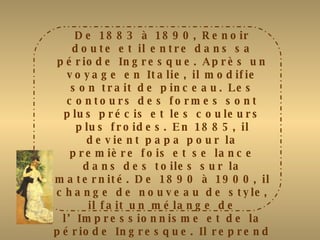 De 1883 à 1890, Renoir doute et il entre dans sa période Ingresque. Après un voyage en Italie, il modifie son trait de pinceau. Les contours des formes sont plus précis et les couleurs plus froides. En 1885, il devient papa pour la première fois et se lance dans des toiles sur la maternité. De 1890 à 1900, il change de nouveau de style, il fait un mélange de l’Impressionnisme et de la période Ingresque. Il reprend la fluidité des traits et « les jeunes filles au piano » est acquise par l’état français pour le musée du Luxembourg. En 1894, il a un second fils Jean qui deviendra cinéaste (la grande illusion et la règle du jeu). De 1900 à 1914, il entre sans sa période Cagnoise et souffre d’importants rhumatismes mais il continuera à peindre jusqu’à sa mort pour oublier la disparition de sa femme Aline en 1915. 