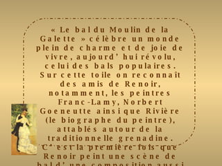 « Le bal du Moulin de la Galette » célèbre un monde plein de charme et de joie de vivre, aujourd’hui révolu, celui des bals populaires. Sur cette toile on reconnaît des amis de Renoir, notamment, les peintres Franc-Lamy, Norbert Goeneutte ainsi que Rivière (le biographe du peintre), attablés autour de la traditionnelle grenadine. C’est la première fois que Renoir peint une scène de bal d’une composition aussi élaborée, avec des figures en mouvement et des jeux de lumières complexes. Les zones d’ombre et de lumière alternent sur les visages et les vêtements des personnages selon la position du soleil. Le peintre a très exactement rendu l’ensemble tapageur et légèrement débraillé de cette guinguette de Montmartre. 
