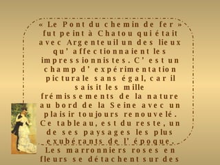 « Le Pont du chemin de fer » fut peint à Chatou qui était avec Argenteuil un des lieux qu’affectionnaient les impressionnistes. C’est un champ d’expérimentation picturale sans égal, car il saisit les mille frémissements de la nature au bord de la Seine avec un plaisir toujours renouvelé. Ce tableau, est du reste, un de ses paysages les plus exubérants de l’époque. Les marronniers roses en fleurs se détachent sur des feuillages verts près d’un pont en partie masqué par des arbres. Un personnage masculin est, à peine esquissé, avec des touches très libres près de la Seine. Fidèle à l’impressionnisme, Renoir saisit cette image fugace de la nature en fête par une belle journée de printemps. Le ciel rose et violacé, d’une facture plus souple, rappelle les tonalités chères à Monet. 