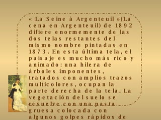 « La Seine à Argenteuil » (La cena en Argenteuil) de 1892 difiere enormemente de las dos telas restantes del mismo nombre pintadas en 1873. En esta última tela, el paisaje es mucho más rico y animado: una hilera de árboles imponentes, tratados con amplios trazos multicolores, ocupan la parte derecha de la tela. La vegetación del suelo se resuelve con una pasta gruesa colocada con algunos golpes rápidos de pincel. Sobre la izquierda, tres veleros mostrados someramente se trasladan contra la ribera opuesta. El Sena se resuelve con trazos  amplios y gruesos, mientras que el cielo se trata con trazos cruzados. Renoir elige aquí tonos mucho más vivos y más variados que se resaltan mutuamente. 