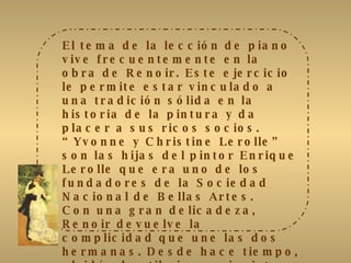 El tema de la lección de piano vive frecuentemente en la obra de Renoir. Este ejercicio le permite estar vinculado a una tradición sólida en la historia de la pintura y da placer a sus ricos socios. “Yvonne y Christine Lerolle” son las hijas del pintor Enrique Lerolle que era uno de los fundadores de la Sociedad Nacional de Bellas Artes. Con una gran delicadeza, Renoir devuelve la complicidad que une las dos hermanas. Desde hace tiempo, olvidó el estilo impresionista y reintroduce el negro en su paleta. El vestido rojo de Christine y la ropa blanca de Yvonne destacan muy vivamente sobre el piano negro. Luego, el artista dijo a Julie Manet: “no hay como el negro y el blanco en la pintura. Se debe dar al blanco su intensidad por el valor de lo que lo rodea y no colocando blanco”. 