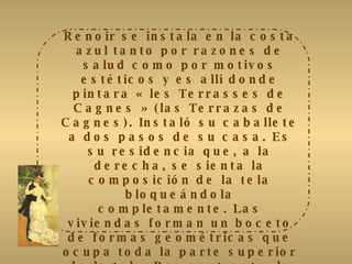 Renoir se instala en la costa azul tanto por razones de salud como por motivos estéticos y es allí donde pintara  « les Terrasses de Cagnes » ( las Terrazas de Cagnes). Instaló su caballete a dos pasos de su casa. Es su residencia que, a la derecha, se sienta la composición de la tela bloqueándola completamente. Las viviendas forman un boceto de formas geométricas que ocupa toda la parte superior de la tela. Por contraste, la vegetación del primer plano abunda, dibujando arabescos fluidos. Los golpes de pincel son rápidos, los trazos ligeros hacen estallar los colores vivos y calientes como los de un pastel. Con su vestido rojo vivo, la joven mujer sentada sobre el borde de la terraza, es el pivote de la tela. Pero, discreta, se funde en el medio ambiente pero valoriza la vista sobre el pueblo . 
