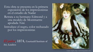 El palco, 1874, Courtauld Institute of
Art, Londres
Esta obra se presenta en la primera
exposición de los impresionistas
en el estudio de Nadar
Retrata a su hermano Edmond y a
una modelo de Montmartre
apodada Nini.
Introduce el negro, color rechazado
por los impresionistas
Carmen Águila, https://hortushesperidum.com
 
