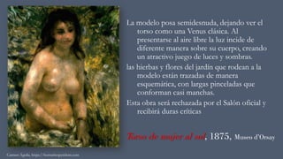 Torso de mujer al sol, 1875, Museo d’Orsay
La modelo posa semidesnuda, dejando ver el
torso como una Venus clásica. Al
presentarse al aire libre la luz incide de
diferente manera sobre su cuerpo, creando
un atractivo juego de luces y sombras.
las hierbas y flores del jardín que rodean a la
modelo están trazadas de manera
esquemática, con largas pinceladas que
conforman casi manchas.
Esta obra será rechazada por el Salón oficial y
recibirá duras críticas
Carmen Águila, https://hortushesperidum.com
 