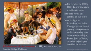 El almuerzo de los remeros (1881) 129,5 cm × 172,7 cm,
Colección Phillips, Washington
En los veranos de 1880 y
1881, Renoir trabajaría
a orillas del Sena.
Esta obra revela un
cambio en sus estilo.
Entre las figuras
femeninas está Aline
Charigot (la que tiene el
perrito), con quien más
tarde se casaría y con
quien tuvo tres hijos,
Pierre, Jean y Claude,
de quien dejaría gran
cantidad de retratos.
Carmen Águila, https://hortushesperidum.com
 