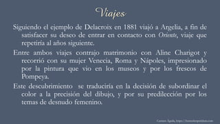 Viajes
Siguiendo el ejemplo de Delacroix en 1881 viajó a Argelia, a fin de
satisfacer su deseo de entrar en contacto con Oriente, viaje que
repetiría al años siguiente.
Entre ambos viajes contrajo matrimonio con Aline Charigot y
recorrió con su mujer Venecia, Roma y Nápoles, impresionado
por la pintura que vio en los museos y por los frescos de
Pompeya.
Este descubrimiento se traduciría en la decisión de subordinar el
color a la precisión del dibujo, y por su predilección por los
temas de desnudo femenino.
Carmen Águila, https://hortushesperidum.com
 