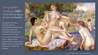Las grandes
bañistas, 1887,
115×170 cm, Museo
de Arte de Filadelfia
Las figuras humanas,
desnudas, tienen
perfectamente definidos los
contornos, que están
claramente separados del
entorno que les rodea.
Las cuestiones lumínicas y el
color, siguen siendo
impresionistas empleando en
algunas zonas una pincelada
suelta, con comitas (les
virgules)
Carmen Águila, https://hortushesperidum.com
 