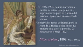 Niñas al piano, 1892, Museo d’Orsay
De 1890 a 1900, Renoir nuevamente
cambia su estilo. Este ya no es el
impresionismo puro ni el estilo del
periodo Ingres, sino una mezcla de
ambos.
Conserva los temas de Ingres, pero se
reanuda la fluidez de las líneas. La
primera obra de este periodo, las
muchachas en el piano (1892)
Carmen Águila, https://hortushesperidum.com
 