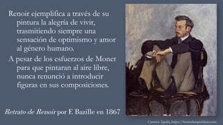 Retrato de Renoir por F. Bazille en 1867
Renoir ejemplifica a través de su
pintura la alegría de vivir,
trasmitiendo siempre una
sensación de optimismo y amor
al género humano.
A pesar de los esfuerzos de Monet
para que pintaran al aire libre,
nunca renunció a introducir
figuras en sus composiciones.
Carmen Águila, https://hortushesperidum.com
 