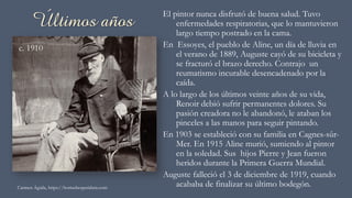 Últimos años El pintor nunca disfrutó de buena salud. Tuvo
enfermedades respiratorias, que lo mantuvieron
largo tiempo postrado en la cama.
En Essoyes, el pueblo de Aline, un día de lluvia en
el verano de 1889, Auguste cayó de su bicicleta y
se fracturó el brazo derecho. Contrajo un
reumatismo incurable desencadenado por la
caída.
A lo largo de los últimos veinte años de su vida,
Renoir debió sufrir permanentes dolores. Su
pasión creadora no le abandonó, le ataban los
pinceles a las manos para seguir pintando.
En 1903 se estableció con su familia en Cagnes-sûr-
Mer. En 1915 Aline murió, sumiendo al pintor
en la soledad. Sus hijos Pierre y Jean fueron
heridos durante la Primera Guerra Mundial.
Auguste falleció el 3 de diciembre de 1919, cuando
acababa de finalizar su último bodegón.Carmen Águila, https://hortushesperidum.com
c. 1910
 