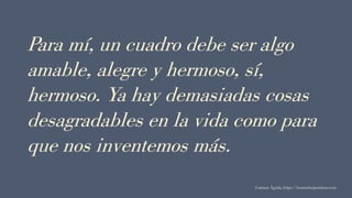 Para mí, un cuadro debe ser algo
amable, alegre y hermoso, sí,
hermoso. Ya hay demasiadas cosas
desagradables en la vida como para
que nos inventemos más.
Carmen Águila, https://hortushesperidum.com
 